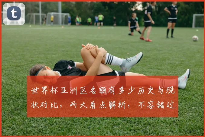 世界杯亚洲区名额有多少历史与现状对比，两大看点解析，不容错过