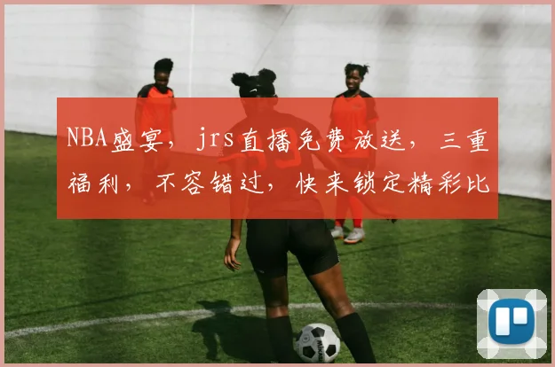 NBA盛宴，jrs直播免费放送，三重福利，不容错过，快来锁定精彩比赛